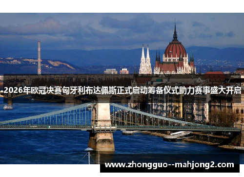 2026年欧冠决赛匈牙利布达佩斯正式启动筹备仪式助力赛事盛大开启